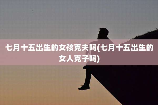 七月十五出生的女孩克夫吗(七月十五出生的女人克子吗)