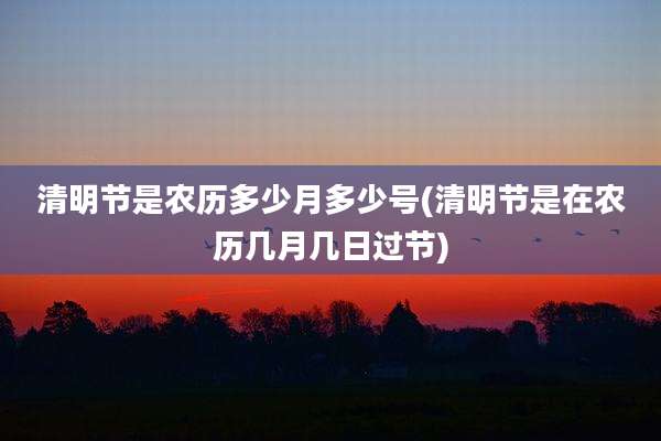 清明节是农历多少月多少号(清明节是在农历几月几日过节)