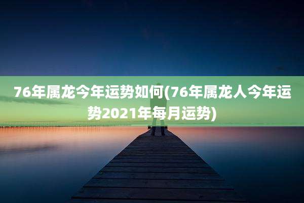 76年属龙今年运势如何(76年属龙人今年运势2021年每月运势)