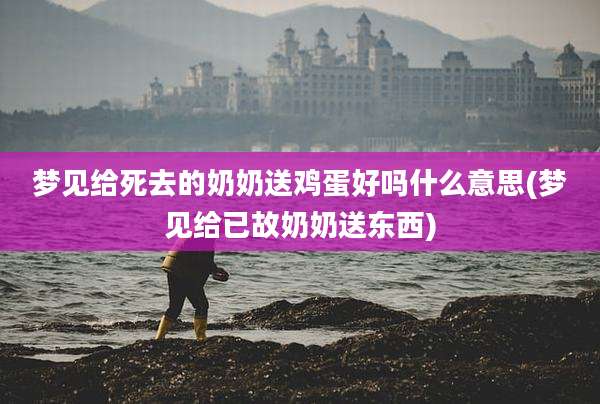 梦见给死去的奶奶送鸡蛋好吗什么意思(梦见给已故奶奶送东西)
