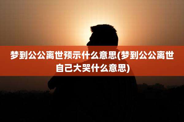 梦到公公离世预示什么意思(梦到公公离世自己大哭什么意思)