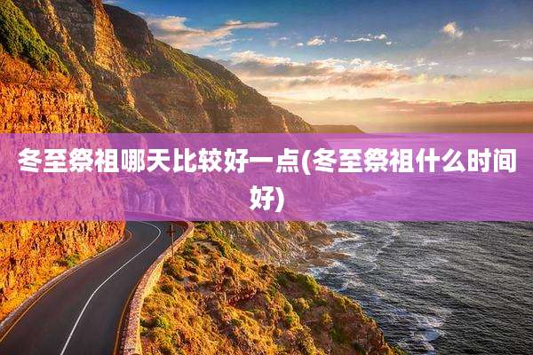 冬至祭祖哪天比较好一点(冬至祭祖什么时间好)