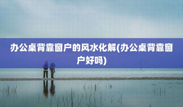 办公桌背靠窗户的风水化解(办公桌背靠窗户好吗)