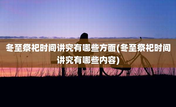 冬至祭祀时间讲究有哪些方面(冬至祭祀时间讲究有哪些内容)