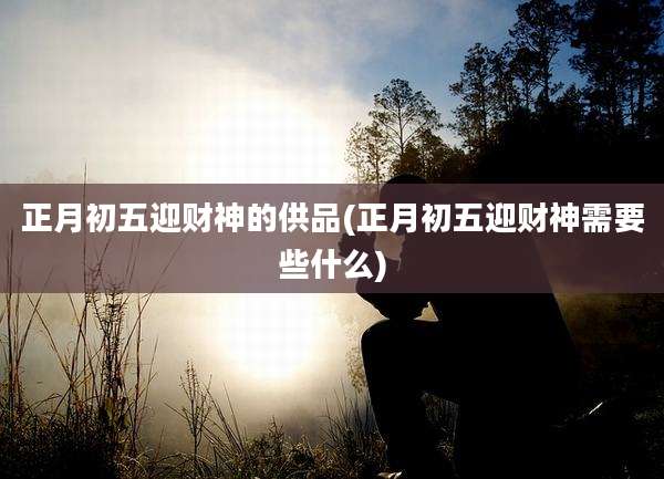 正月初五迎财神的供品(正月初五迎财神需要些什么)