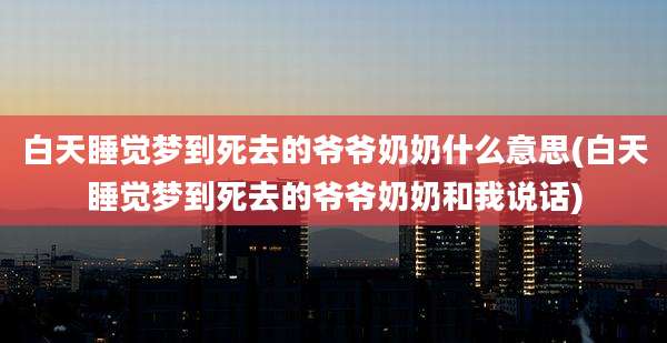 白天睡觉梦到死去的爷爷奶奶什么意思(白天睡觉梦到死去的爷爷奶奶和我说话)