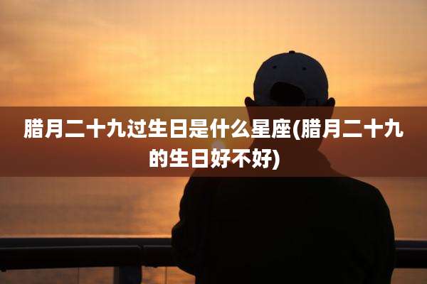 腊月二十九过生日是什么星座(腊月二十九的生日好不好)