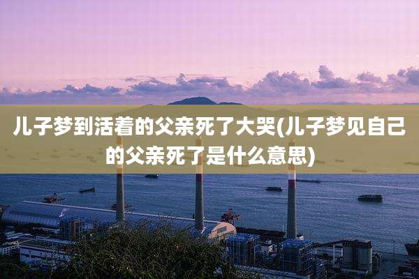 儿子梦到活着的父亲死了大哭(儿子梦见自己的父亲死了是什么意思)