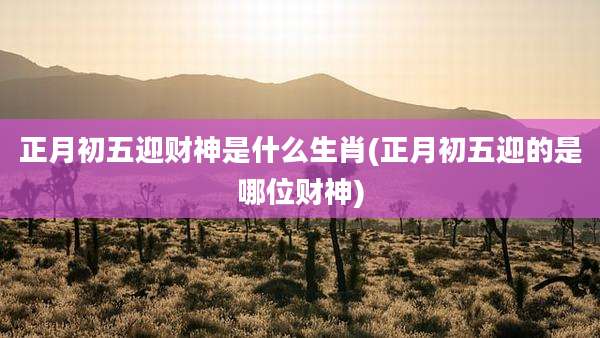 正月初五迎财神是什么生肖(正月初五迎的是哪位财神)