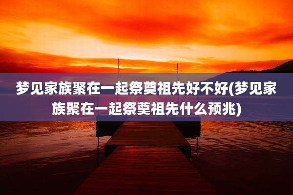 梦见家族聚在一起祭奠祖先好不好(梦见家族聚在一起祭奠祖先什么预兆)