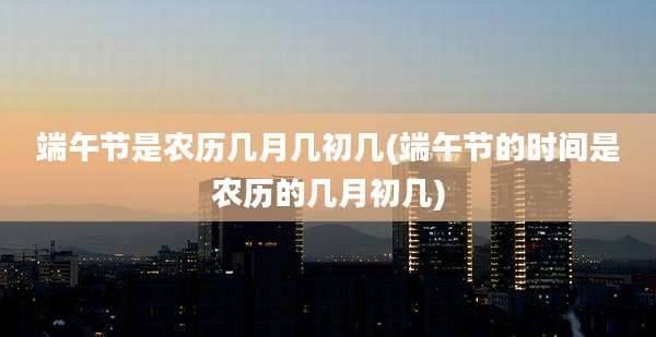 端午节是农历几月几初几(端午节的时间是农历的几月初几)