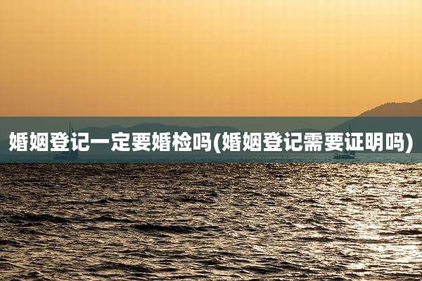 婚姻登记一定要婚检吗(婚姻登记需要证明吗)