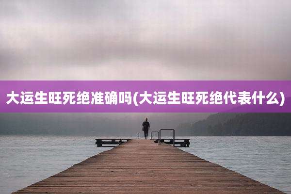 大运生旺死绝准确吗(大运生旺死绝代表什么)