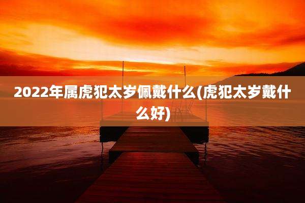 2022年属虎犯太岁佩戴什么(虎犯太岁戴什么好)