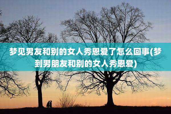 梦见男友和别的女人秀恩爱了怎么回事(梦到男朋友和别的女人秀恩爱)