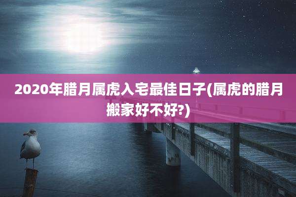2020年腊月属虎入宅最佳日子(属虎的腊月搬家好不好?)