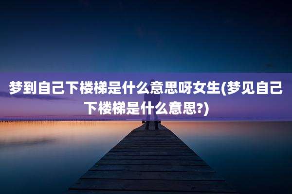 梦到自己下楼梯是什么意思呀女生(梦见自己下楼梯是什么意思?)