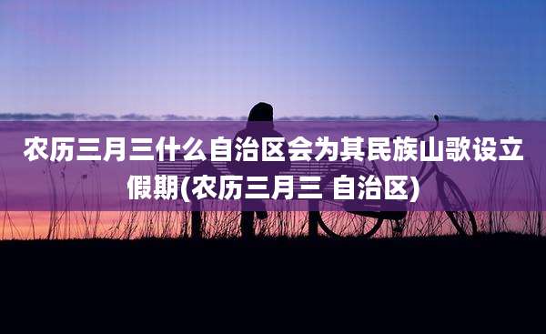 农历三月三什么自治区会为其民族山歌设立假期(农历三月三 自治区)