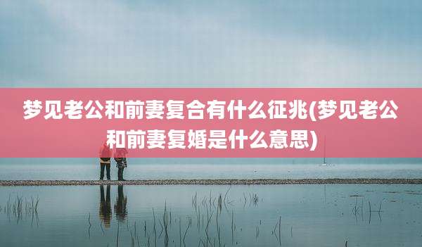 梦见老公和前妻复合有什么征兆(梦见老公和前妻复婚是什么意思)