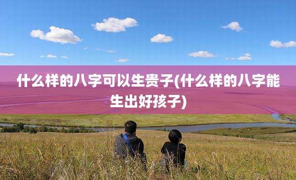 什么样的八字可以生贵子(什么样的八字能生出好孩子)