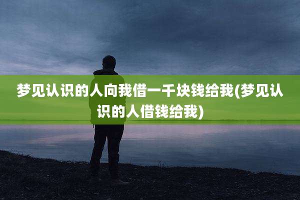 梦见认识的人向我借一千块钱给我(梦见认识的人借钱给我)