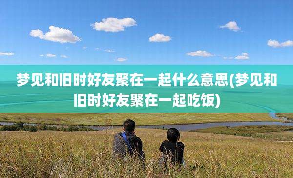 梦见和旧时好友聚在一起什么意思(梦见和旧时好友聚在一起吃饭)