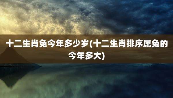 十二生肖兔今年多少岁(十二生肖排序属兔的今年多大)