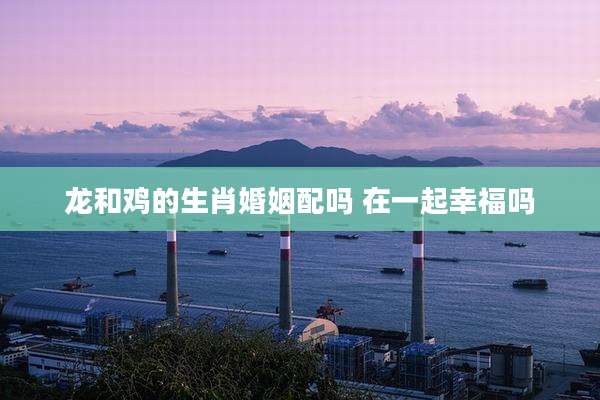 龙和鸡的生肖婚姻配吗 在一起幸福吗