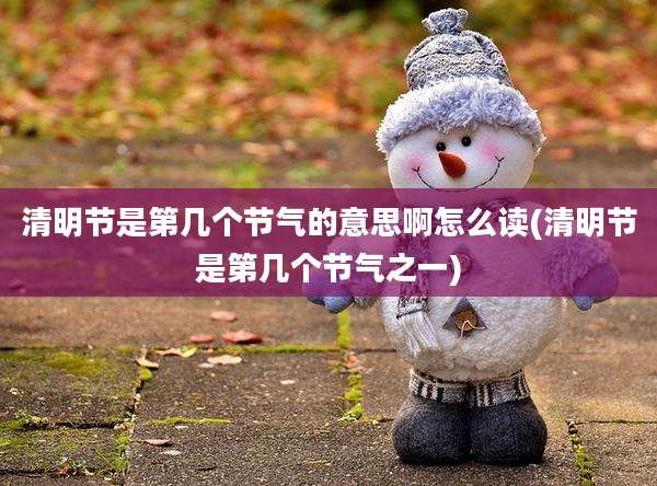 清明节是第几个节气的意思啊怎么读(清明节是第几个节气之一)