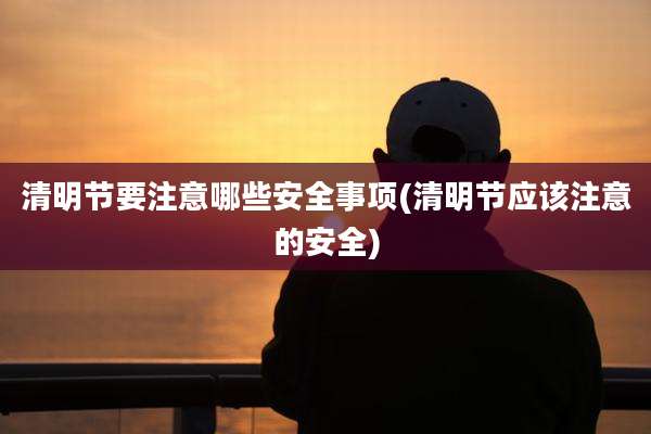 清明节要注意哪些安全事项(清明节应该注意的安全)