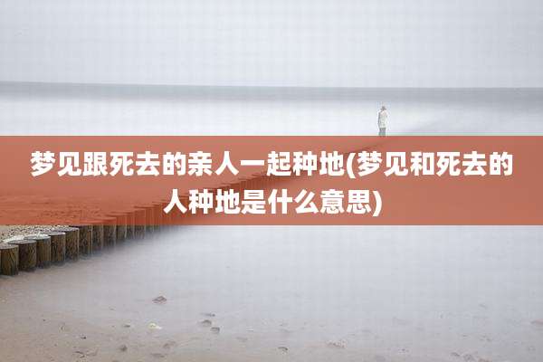 梦见跟死去的亲人一起种地(梦见和死去的人种地是什么意思)