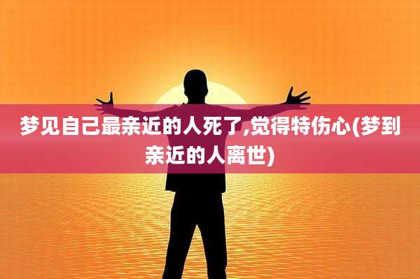 梦见自己最亲近的人死了,觉得特伤心(梦到亲近的人离世)