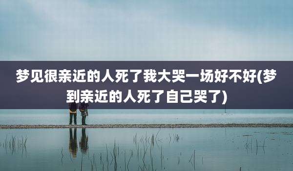 梦见很亲近的人死了我大哭一场好不好(梦到亲近的人死了自己哭了)