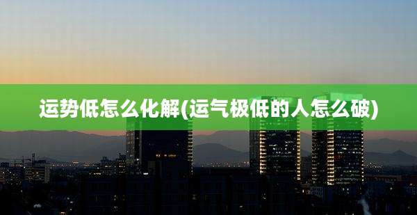 运势低怎么化解(运气极低的人怎么破)