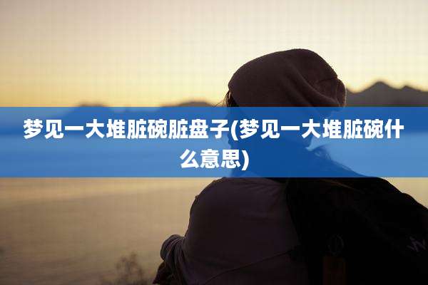 梦见一大堆脏碗脏盘子(梦见一大堆脏碗什么意思)