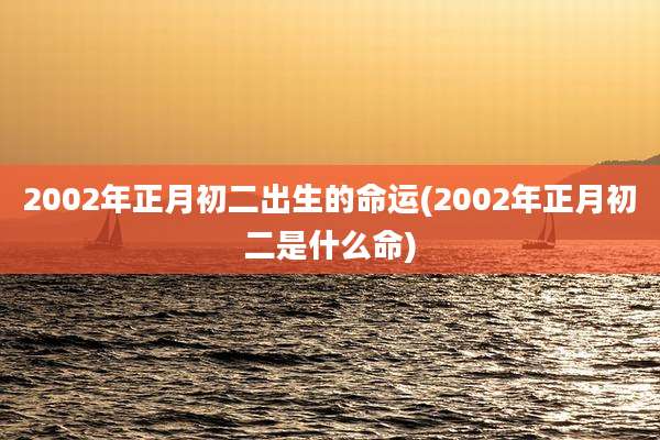 2002年正月初二出生的命运(2002年正月初二是什么命)