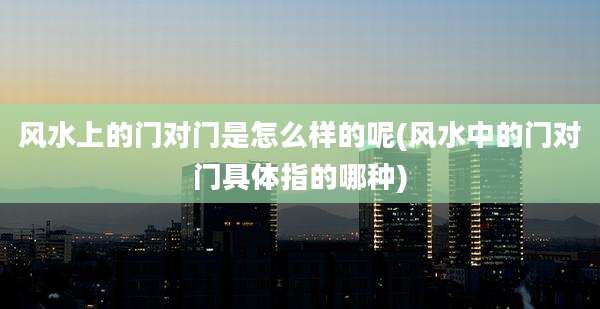风水上的门对门是怎么样的呢(风水中的门对门具体指的哪种)
