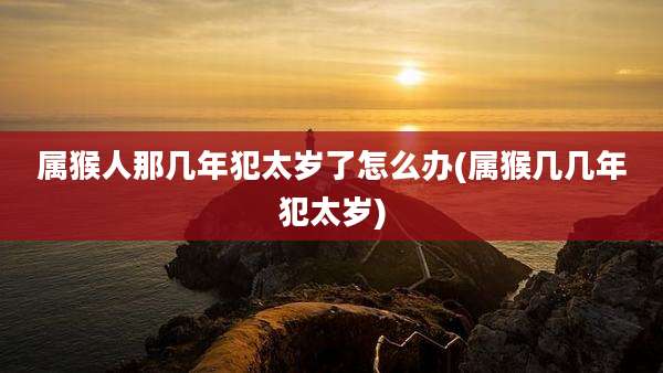 属猴人那几年犯太岁了怎么办(属猴几几年犯太岁)