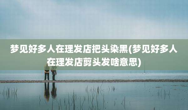 梦见好多人在理发店把头染黑(梦见好多人在理发店剪头发啥意思)