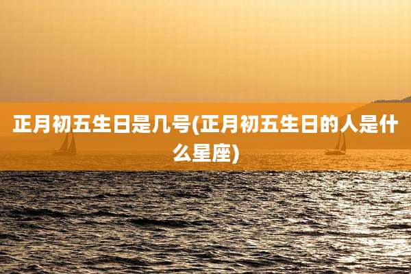 正月初五生日是几号(正月初五生日的人是什么星座)
