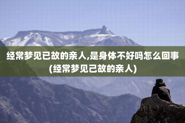 经常梦见已故的亲人,是身体不好吗怎么回事(经常梦见己故的亲人)