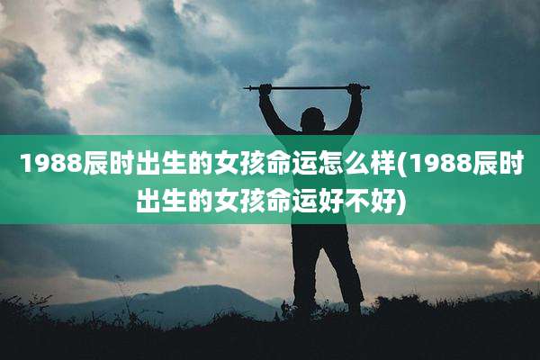 1988辰时出生的女孩命运怎么样(1988辰时出生的女孩命运好不好)