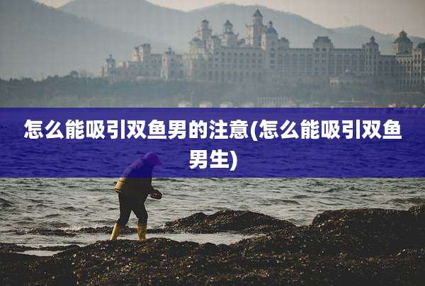 怎么能吸引双鱼男的注意(怎么能吸引双鱼男生)