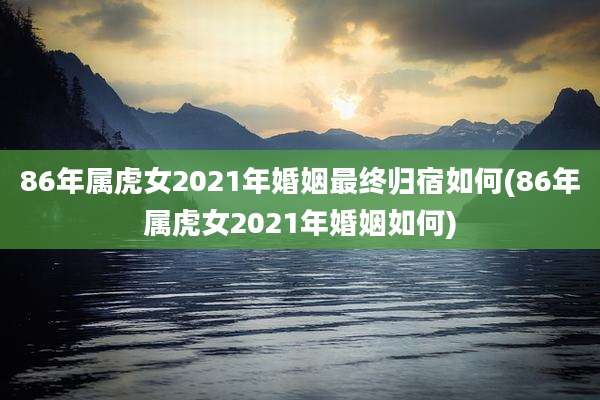 86年属虎女2021年婚姻最终归宿如何(86年属虎女2021年婚姻如何)