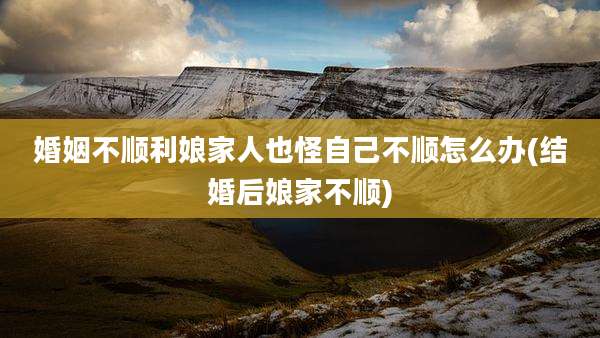 婚姻不顺利娘家人也怪自己不顺怎么办(结婚后娘家不顺)