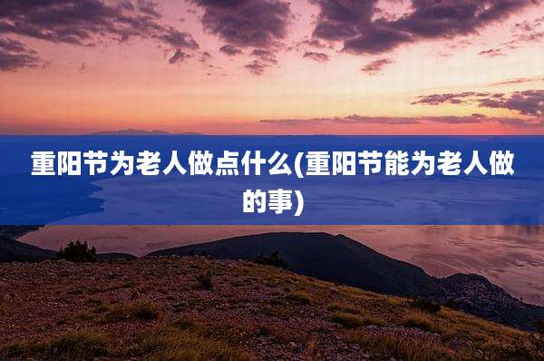 重阳节为老人做点什么(重阳节能为老人做的事)
