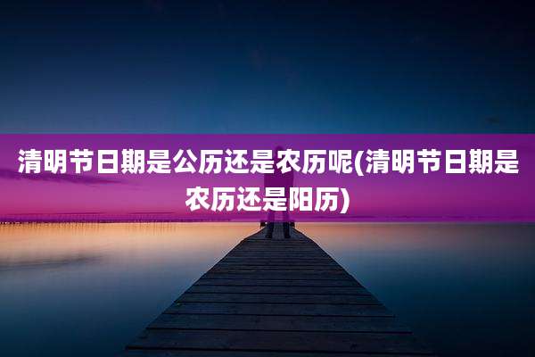 清明节日期是公历还是农历呢(清明节日期是农历还是阳历)