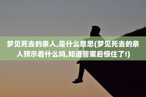 梦见死去的亲人,是什么意思(梦见死去的亲人预示着什么吗,知道答案后惊住了!)
