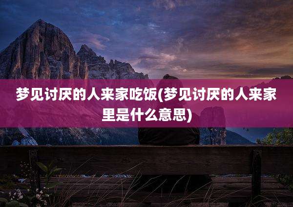 梦见讨厌的人来家吃饭(梦见讨厌的人来家里是什么意思)