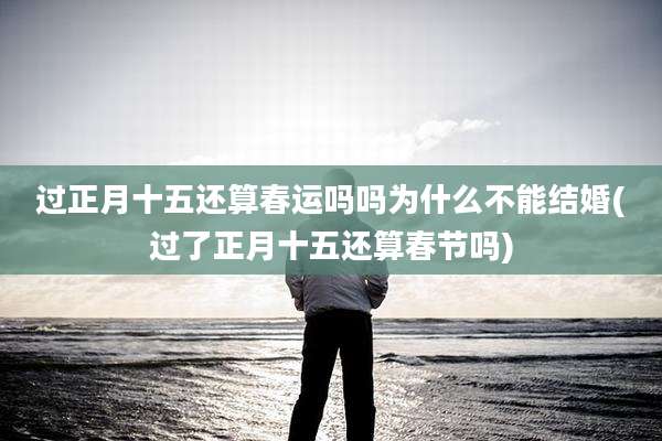 过正月十五还算春运吗吗为什么不能结婚(过了正月十五还算春节吗)